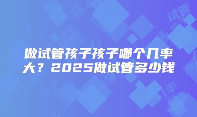 做试管孩子孩子哪个几率大？2025做试管多少钱