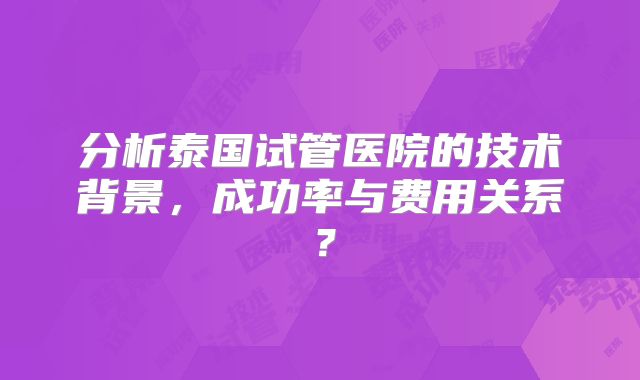 分析泰国试管医院的技术背景，成功率与费用关系？
