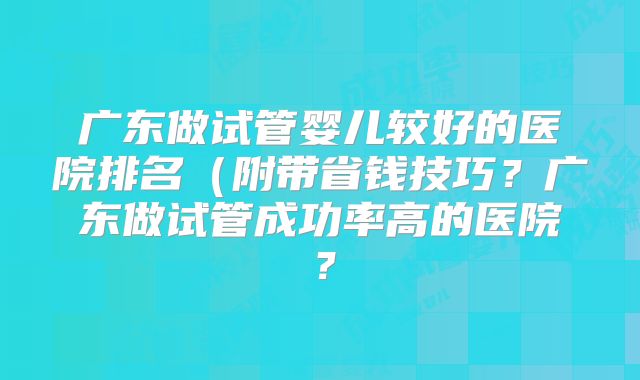 广东做试管婴儿较好的医院排名（附带省钱技巧？广东做试管成功率高的医院？