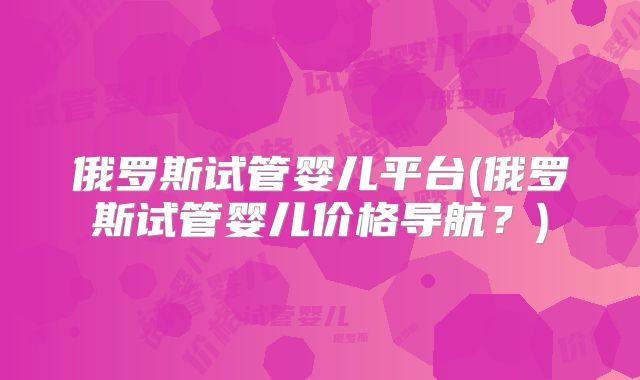 俄罗斯试管婴儿平台(俄罗斯试管婴儿价格导航？)