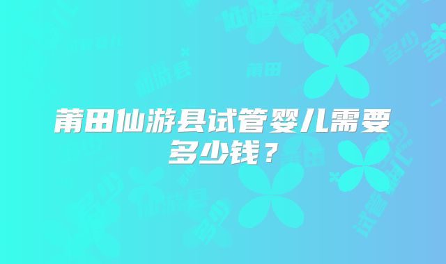 莆田仙游县试管婴儿需要多少钱?