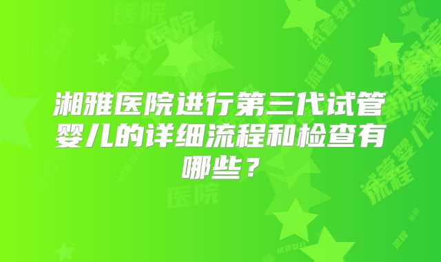湘雅医院进行第三代试管婴儿的详细流程和检查有哪些?