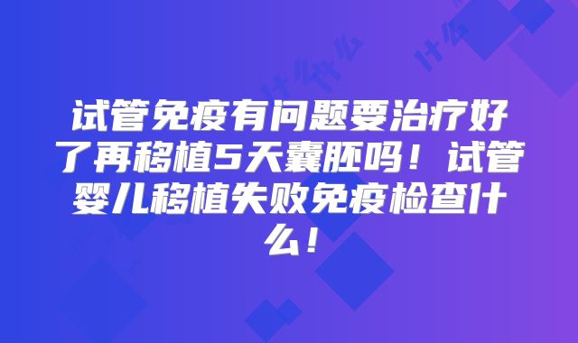 试管免疫有问题要治疗好了再移植5天囊胚吗!试管婴儿移植失败免疫检查什么!