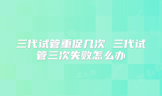 三代试管重促几次 三代试管三次失败怎么办