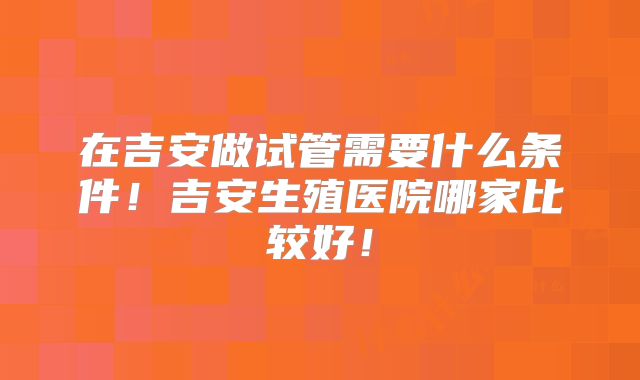 在吉安做试管需要什么条件!吉安生殖医院哪家比较好!