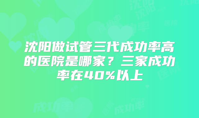 沈阳做试管三代成功率高的医院是哪家？三家成功率在40%以上
