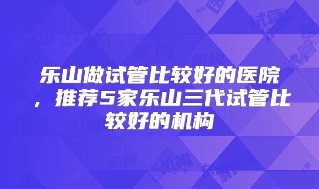 乐山做试管比较好的医院，推荐5家乐山三代试管比较好的机构