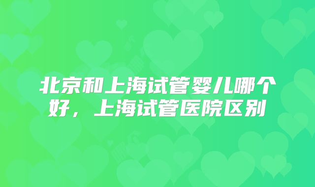北京和上海试管婴儿哪个好，上海试管医院区别