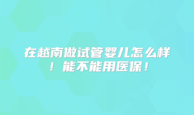 在越南做试管婴儿怎么样!能不能用医保!