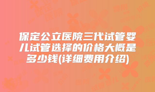 保定公立医院三代试管婴儿试管选择的价格大概是多少钱(详细费用介绍)