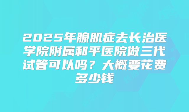 2025年腺肌症去长治医学院附属和平医院做三代试管可以吗?大概要花费多少钱