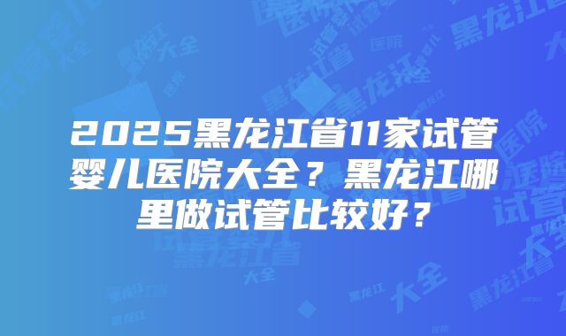 2025黑龙江省11家试管婴儿医院大全？黑龙江哪里做试管比较好？