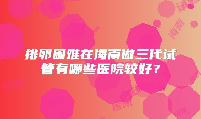 排卵困难在海南做三代试管有哪些医院较好?