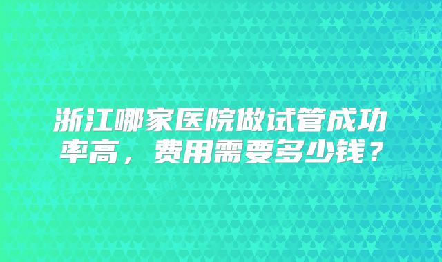 浙江哪家医院做试管成功率高，费用需要多少钱？