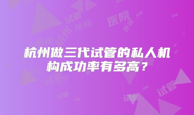 杭州做三代试管的私人机构成功率有多高？