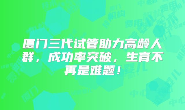 厦门三代试管助力高龄人群，成功率突破，生育不再是难题！