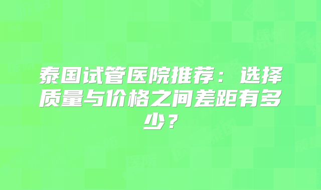 泰国试管医院推荐：选择质量与价格之间差距有多少？