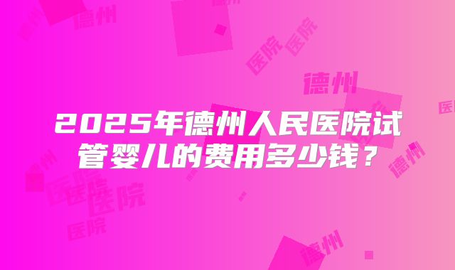 2025年德州人民医院试管婴儿的费用多少钱？