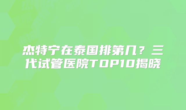 杰特宁在泰国排第几？三代试管医院TOP10揭晓