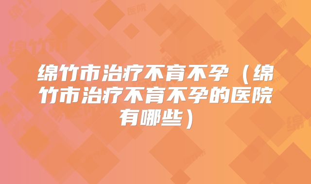 绵竹市治疗不育不孕(绵竹市治疗不育不孕的医院有哪些)