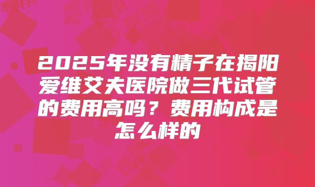 2025年没有精子在揭阳爱维艾夫医院做三代试管的费用高吗？费用构成是怎么样的