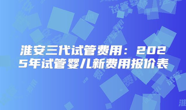 淮安三代试管费用：2025年试管婴儿新费用报价表