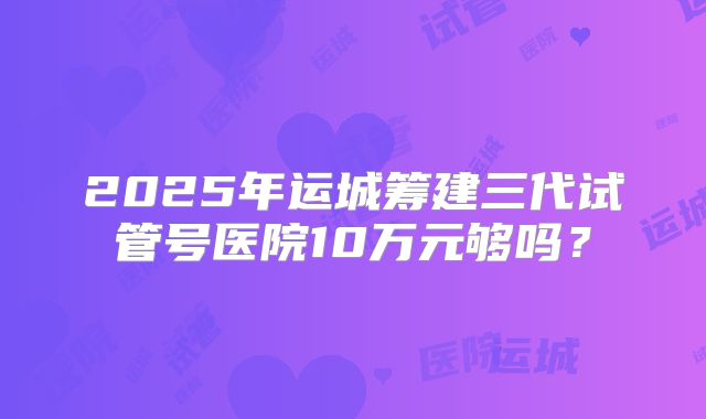 2025年运城筹建三代试管号医院10万元够吗？