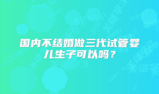 国内不结婚做三代试管婴儿生子可以吗？