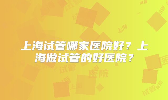 上海试管哪家医院好?上海做试管的好医院?