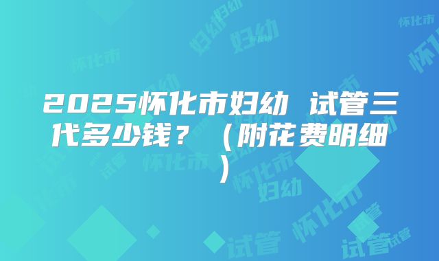 2025怀化市妇幼 试管三代多少钱?(附花费明细)