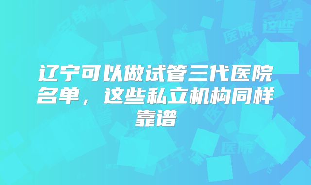 辽宁可以做试管三代医院名单，这些私立机构同样靠谱