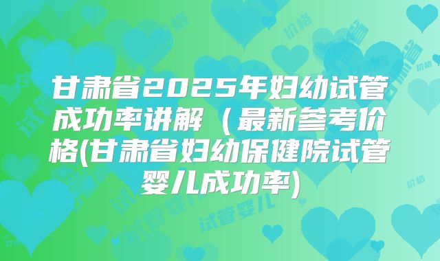 甘肃省2025年妇幼试管成功率讲解（最新参考价格(甘肃省妇幼保健院试管婴儿成功率)