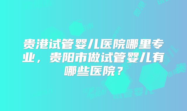 贵港试管婴儿医院哪里专业，贵阳市做试管婴儿有哪些医院？