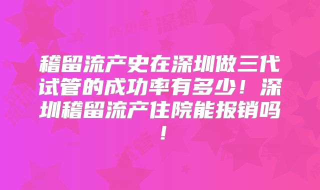 稽留流产史在深圳做三代试管的成功率有多少！深圳稽留流产住院能报销吗！