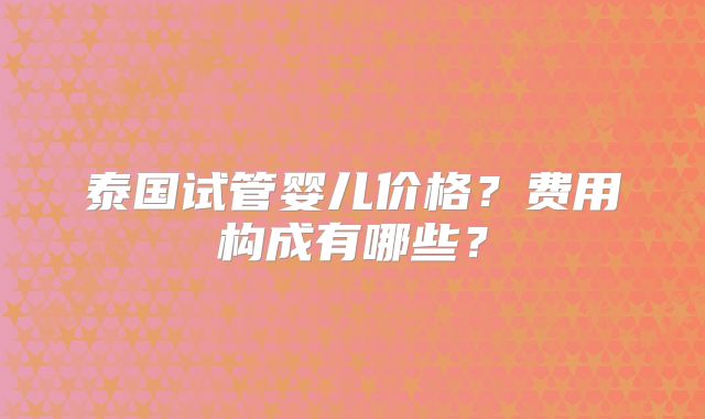 泰国试管婴儿价格？费用构成有哪些？