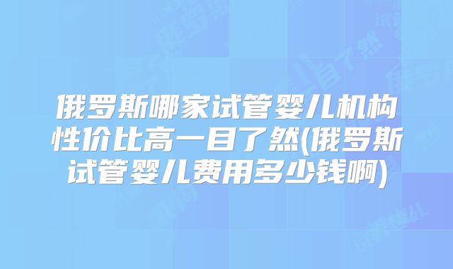 俄罗斯哪家试管婴儿机构性价比高一目了然(俄罗斯试管婴儿费用多少钱啊)