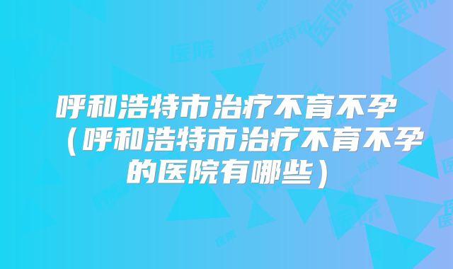 呼和浩特市治疗不育不孕(呼和浩特市治疗不育不孕的医院有哪些)