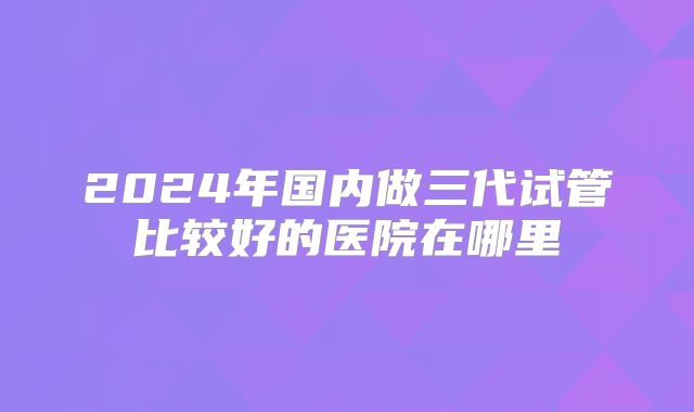 2024年国内做三代试管比较好的医院在哪里