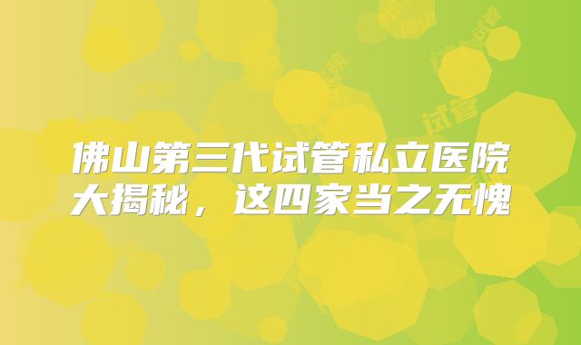 佛山第三代试管私立医院大揭秘，这四家当之无愧