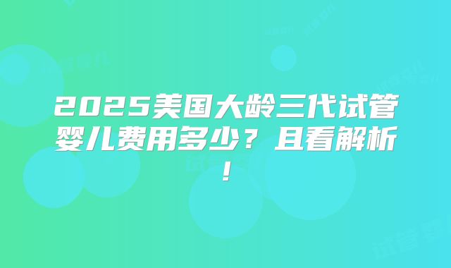 2025美国大龄三代试管婴儿费用多少?且看解析!