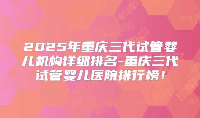 2025年重庆三代试管婴儿机构详细排名-重庆三代试管婴儿医院排行榜!