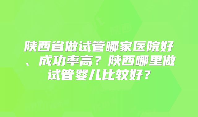 陕西省做试管哪家医院好、成功率高？陕西哪里做试管婴儿比较好？