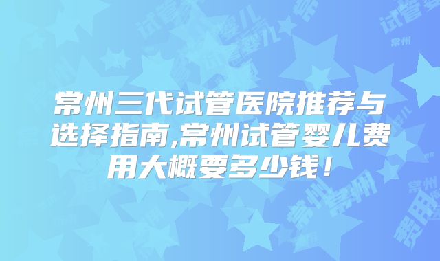 常州三代试管医院推荐与选择指南,常州试管婴儿费用大概要多少钱！