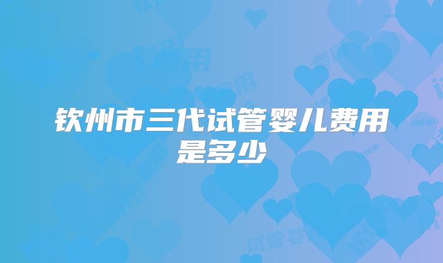 钦州市三代试管婴儿费用是多少