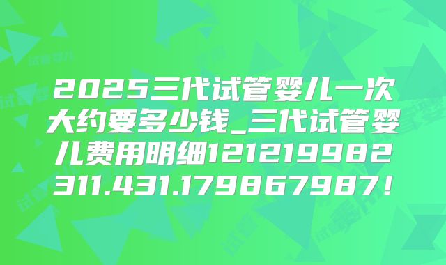 2025三代试管婴儿一次大约要多少钱_三代试管婴儿费用明细121219982311.431.179867987！