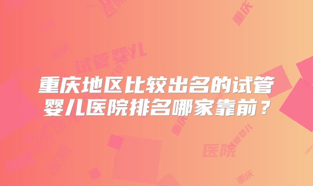 重庆地区比较出名的试管婴儿医院排名哪家靠前？