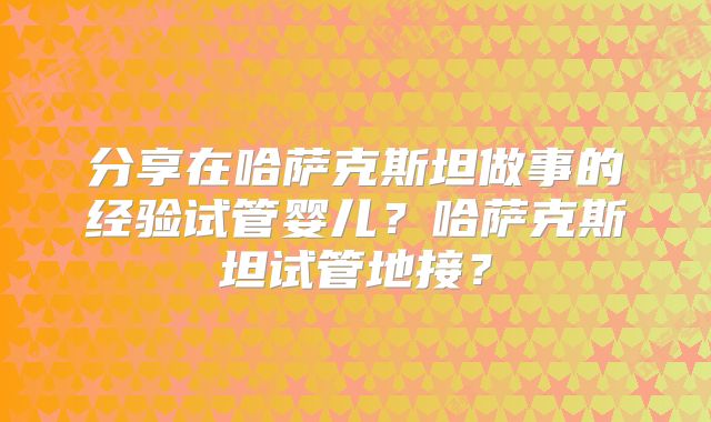 分享在哈萨克斯坦做事的经验试管婴儿？哈萨克斯坦试管地接？