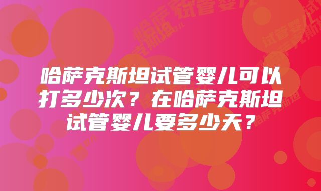 哈萨克斯坦试管婴儿可以打多少次？在哈萨克斯坦试管婴儿要多少天？