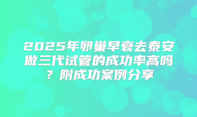2025年卵巢早衰去泰安做三代试管的成功率高吗?附成功案例分享