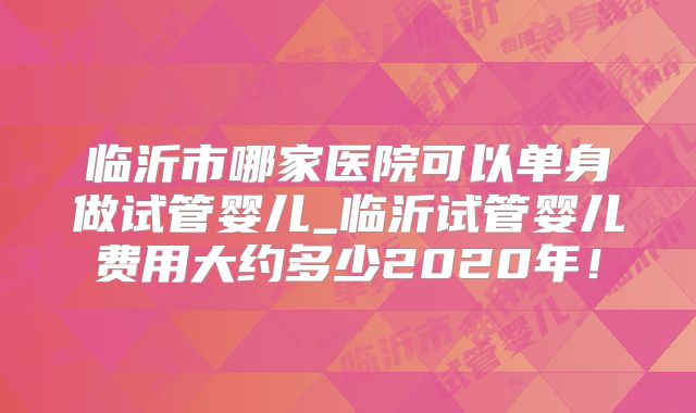 临沂市哪家医院可以单身做试管婴儿_临沂试管婴儿费用大约多少2020年!